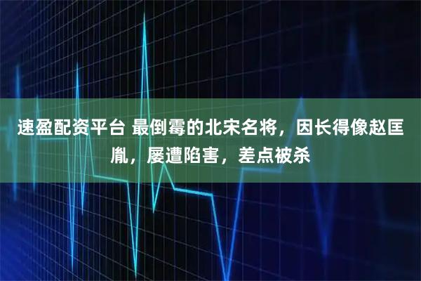 速盈配资平台 最倒霉的北宋名将，因长得像赵匡胤，屡遭陷害，差点被杀