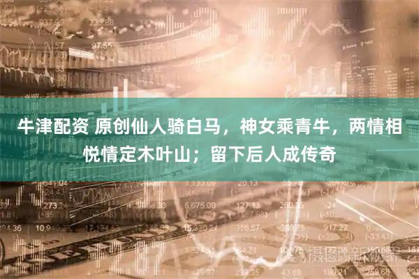 牛津配资 原创仙人骑白马，神女乘青牛，两情相悦情定木叶山；留下后人成传奇