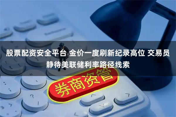 股票配资安全平台 金价一度刷新纪录高位 交易员静待美联储利率路径线索