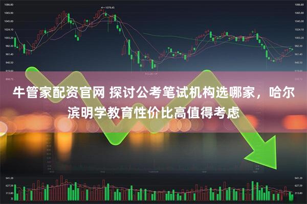 牛管家配资官网 探讨公考笔试机构选哪家，哈尔滨明学教育性价比高值得考虑