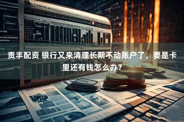 责丰配资 银行又来清理长期不动账户了，要是卡里还有钱怎么办？
