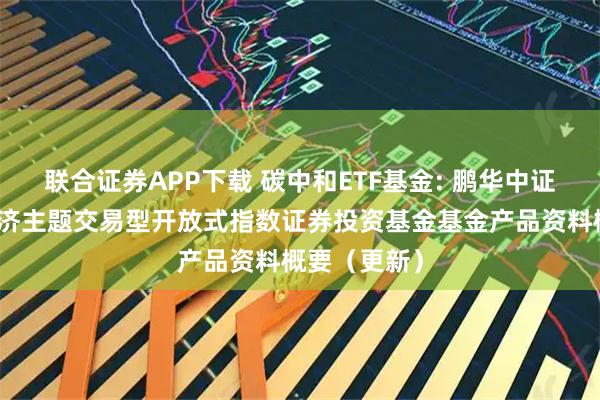 联合证券APP下载 碳中和ETF基金: 鹏华中证内地低碳经济主题交易型开放式指数证券投资基金基金产品资料概要（更新）