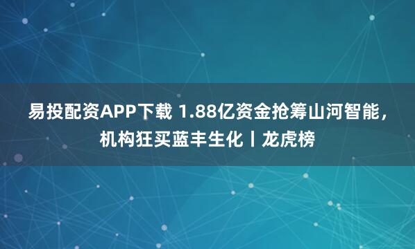 易投配资APP下载 1.88亿资金抢筹山河智能，机构狂买蓝丰生化丨龙虎榜