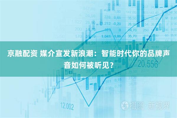 京融配资 媒介宣发新浪潮：智能时代你的品牌声音如何被听见？