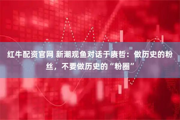 红牛配资官网 新潮观鱼对话于赓哲：做历史的粉丝，不要做历史的“粉圈”