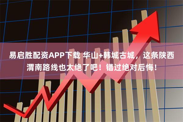 易启胜配资APP下载 华山+韩城古城，这条陕西渭南路线也太绝了吧！错过绝对后悔！