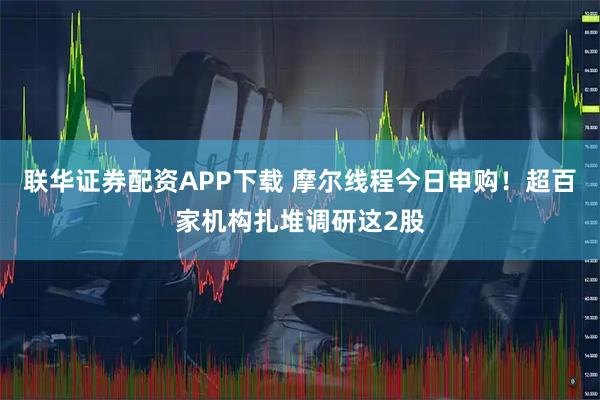 联华证券配资APP下载 摩尔线程今日申购！超百家机构扎堆调研这2股