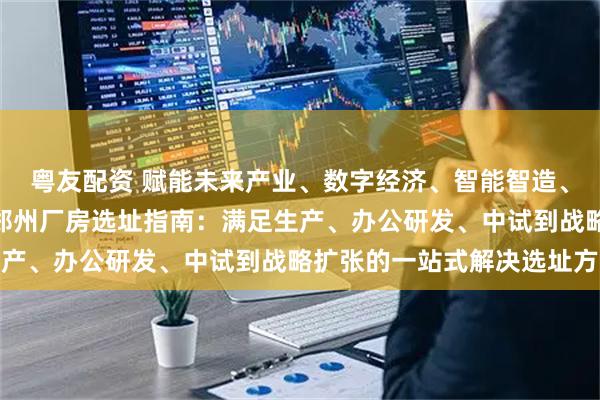 粤友配资 赋能未来产业、数字经济、智能智造、信息技术 立足中原II郑州厂房选址指南：满足生产、办公研发、中试到战略扩张的一站式解决选址方案