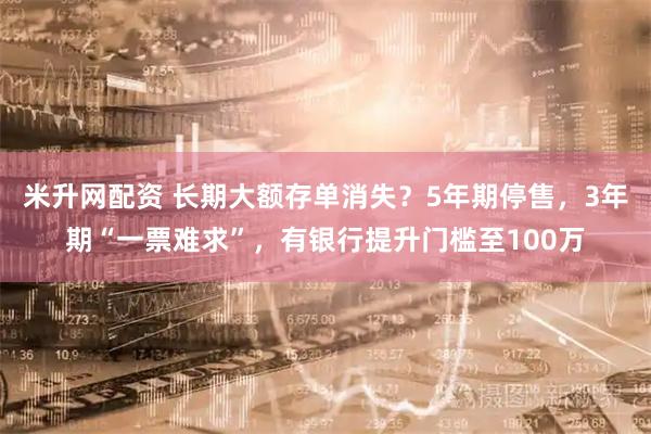 米升网配资 长期大额存单消失？5年期停售，3年期“一票难求”，有银行提升门槛至100万
