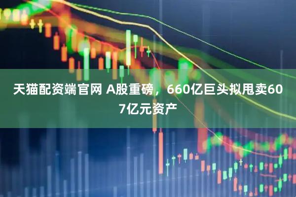 天猫配资端官网 A股重磅，660亿巨头拟甩卖607亿元资产