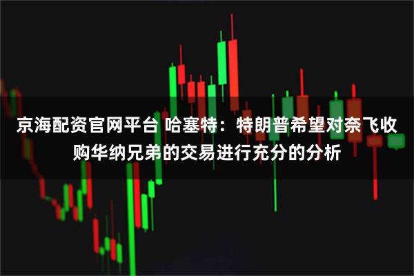 京海配资官网平台 哈塞特：特朗普希望对奈飞收购华纳兄弟的交易进行充分的分析