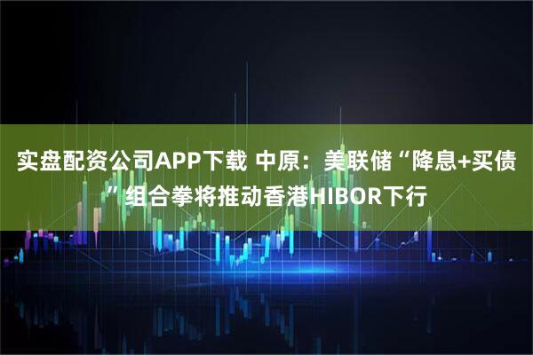 实盘配资公司APP下载 中原：美联储“降息+买债”组合拳将推动香港HIBOR下行