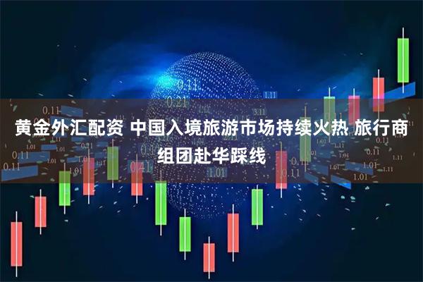 黄金外汇配资 中国入境旅游市场持续火热 旅行商组团赴华踩线