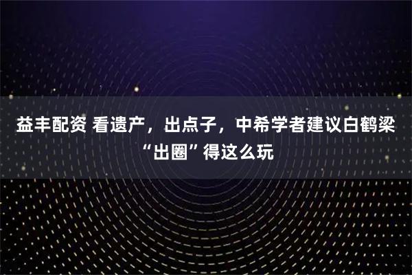 益丰配资 看遗产，出点子，中希学者建议白鹤梁“出圈”得这么玩