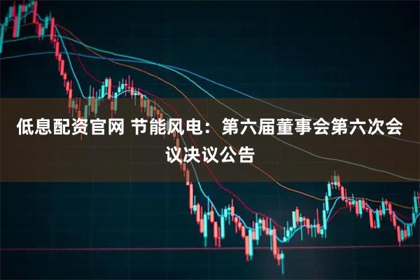 低息配资官网 节能风电：第六届董事会第六次会议决议公告