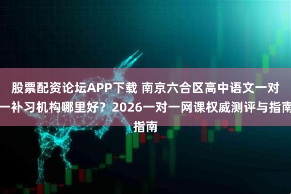 股票配资论坛APP下载 南京六合区高中语文一对一补习机构哪里好？2026一对一网课权威测评与指南