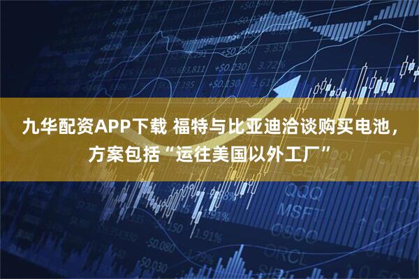 九华配资APP下载 福特与比亚迪洽谈购买电池，方案包括“运往美国以外工厂”