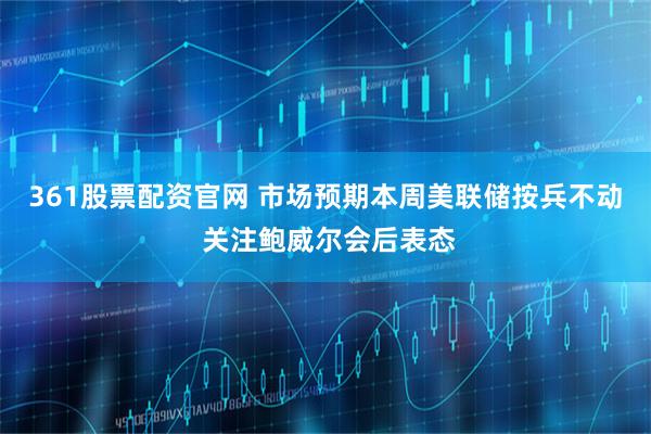 361股票配资官网 市场预期本周美联储按兵不动 关注鲍威尔会后表态