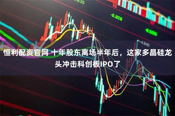 恒利配资官网 十年股东离场半年后，这家多晶硅龙头冲击科创板IPO了