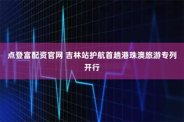 点登富配资官网 吉林站护航首趟港珠澳旅游专列开行